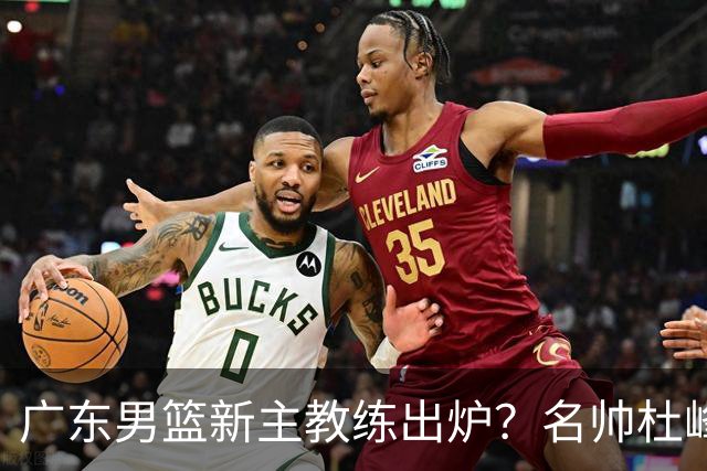 广东男篮新主教练出炉？名帅杜峰要下课？朱芳雨想邀请1人加盟！
